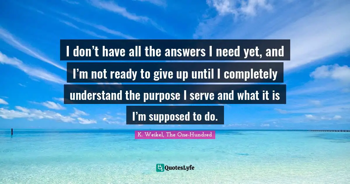 I don’t have all the answers I need yet, and I’m not ready to give up until I completely understand the purpose I serve and what it is I’m supposed to do.