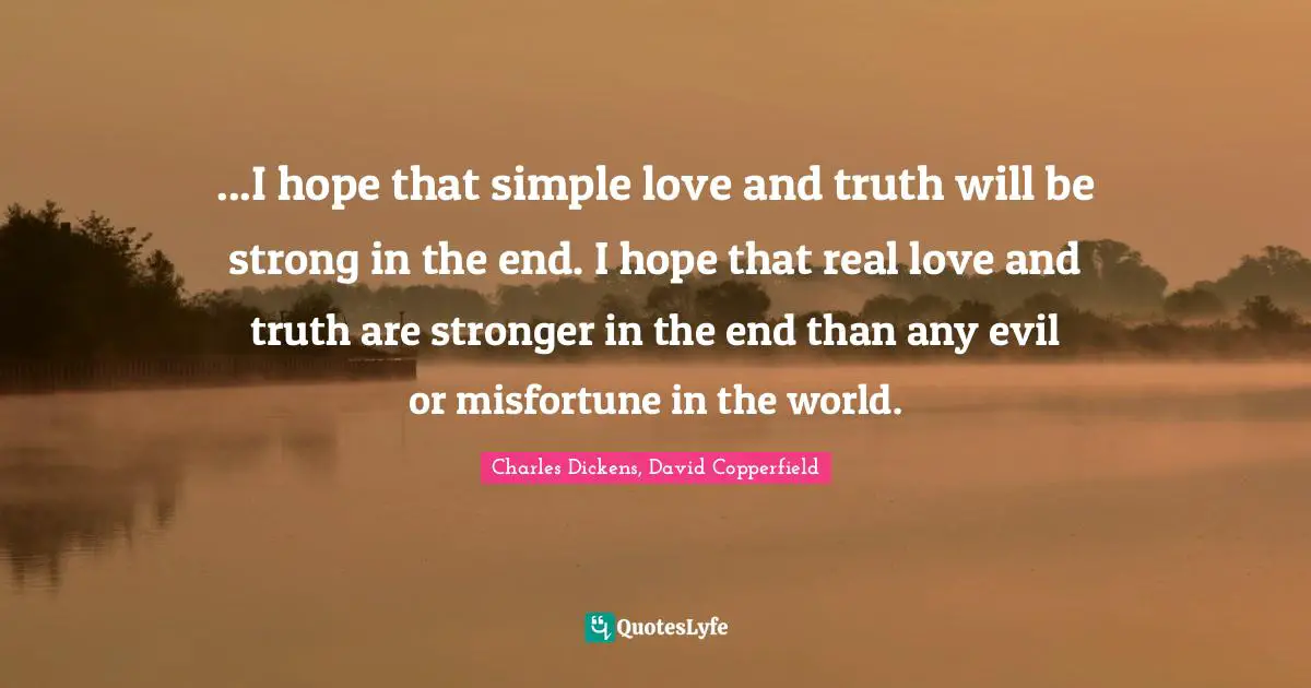 Charles Dickens, David Copperfield Quotes: "...I hope that simple love and truth will be strong in the end. I hope that real love and truth are stronger in the end than any evil or misfortune in the world."