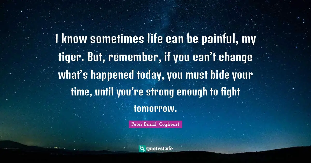 I know sometimes life can be painful, my tiger. But, remember, if you can’t change what’s happened today, you must bide your time, until you’re strong enough to fight tomorrow.