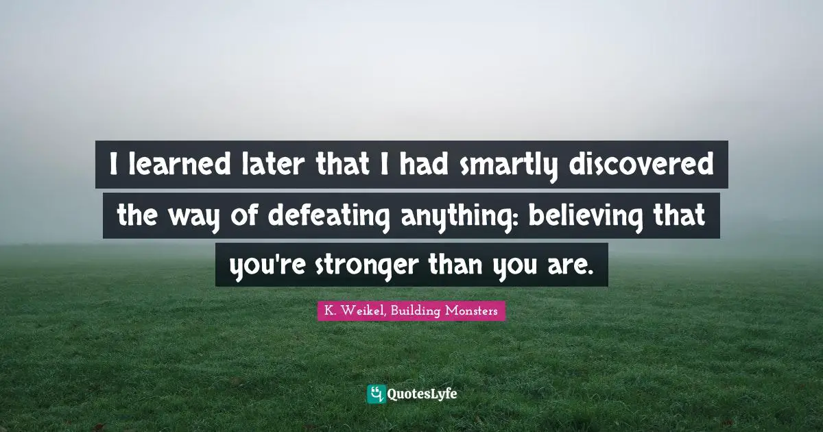 K. Weikel, Building Monsters Quotes: "I learned later that I had smartly discovered the way of defeating anything: believing that you're stronger than you are."
