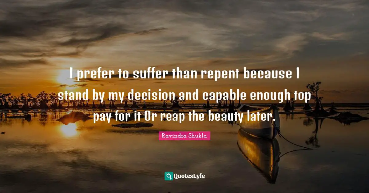 I prefer to suffer than repent because I stand by my decision and capable enough top pay for it Or reap the beauty later.