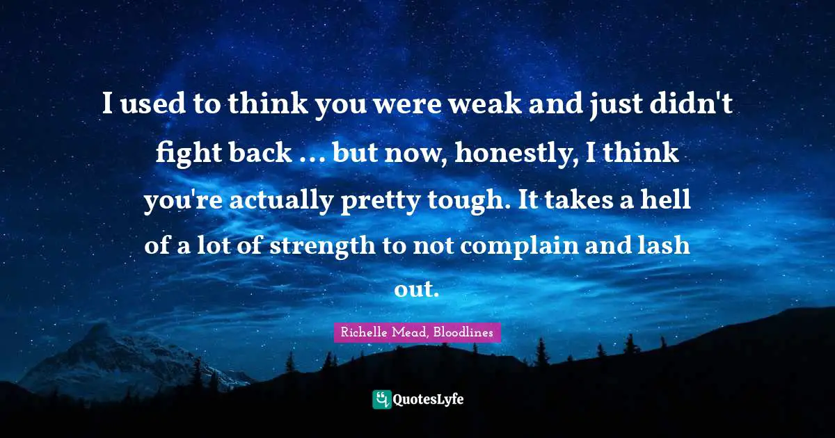 I used to think you were weak and just didn't fight back ... but now, honestly, I think you're actually pretty tough. It takes a hell of a lot of strength to not complain and lash out.