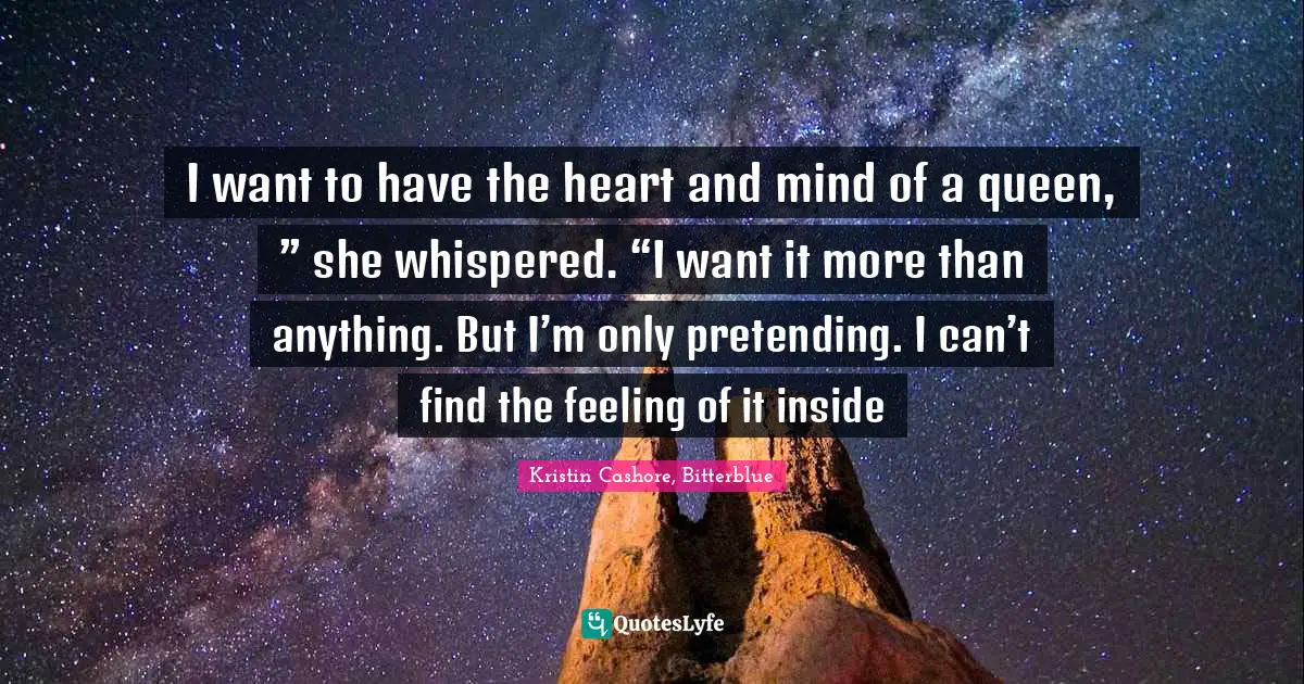I want to have the heart and mind of a queen, ” she whispered. “I want it more than anything. But I’m only pretending. I can’t find the feeling of it inside