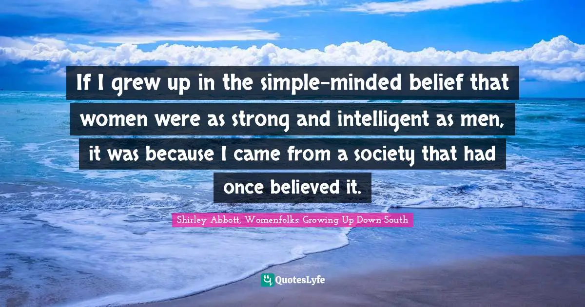 If I grew up in the simple-minded belief that women were as strong and intelligent as men, it was because I came from a society that had once believed it.