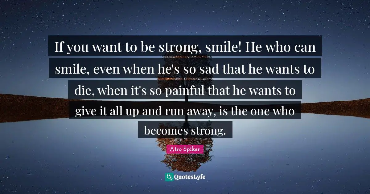 If you want to be strong, smile! He who can smile, even when he's so sad that he wants to die, when it's so painful that he wants to give it all up and run away, is the one who becomes strong.