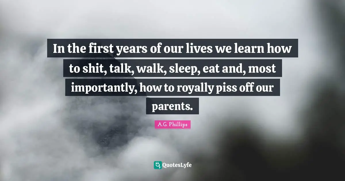 In the first years of our lives we learn how to shit, talk, walk, sleep, eat and, most importantly, how to royally piss off our parents.
