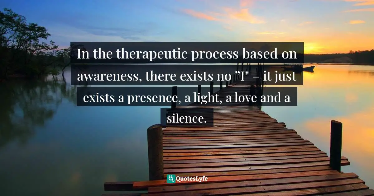 In the therapeutic process based on awareness, there exists no ”I" – it just exists a presence, a light, a love and a silence.