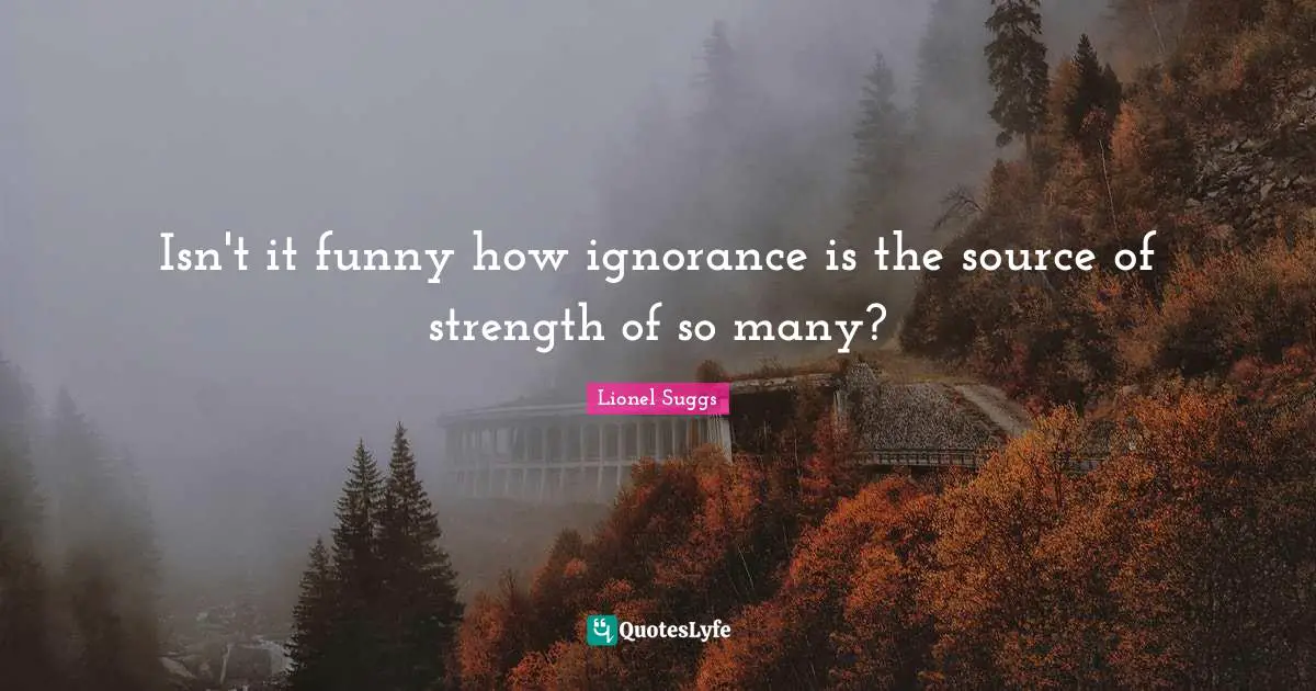 Isn't it funny how ignorance is the source of strength of so many?