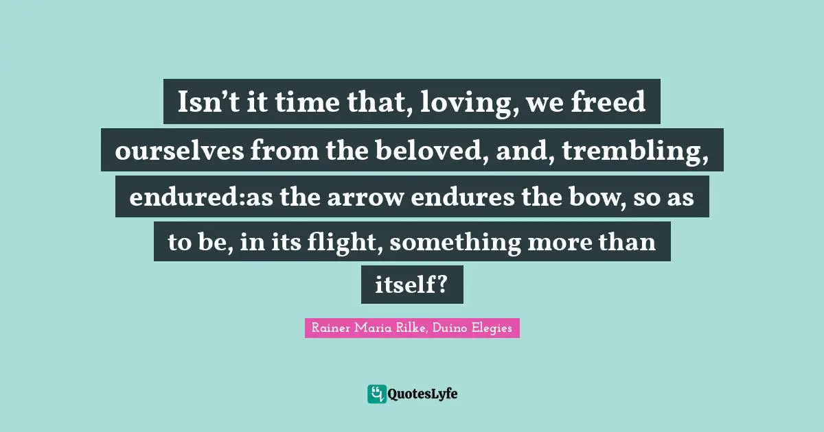 Isn’t it time that, loving, we freed ourselves from the beloved, and, trembling, endured:as the arrow endures the bow, so as to be, in its flight, something more than itself?