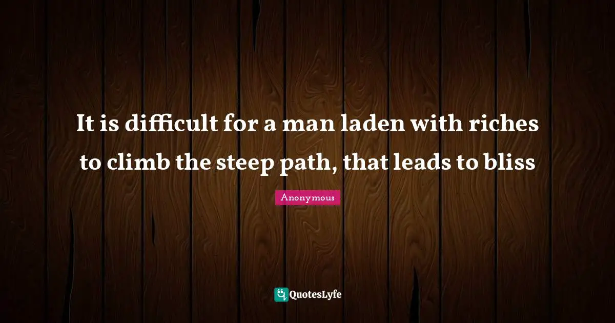 It is difficult for a man laden with riches to climb the steep path, that leads to bliss