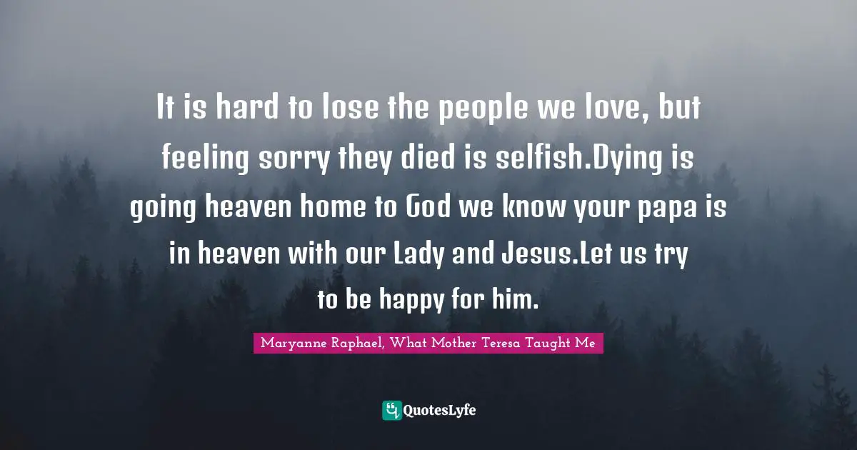 It is hard to lose the people we love, but feeling sorry they died is selfish.Dying is going heaven home to God we know your papa is in heaven with our Lady and Jesus.Let us try to be happy for him.