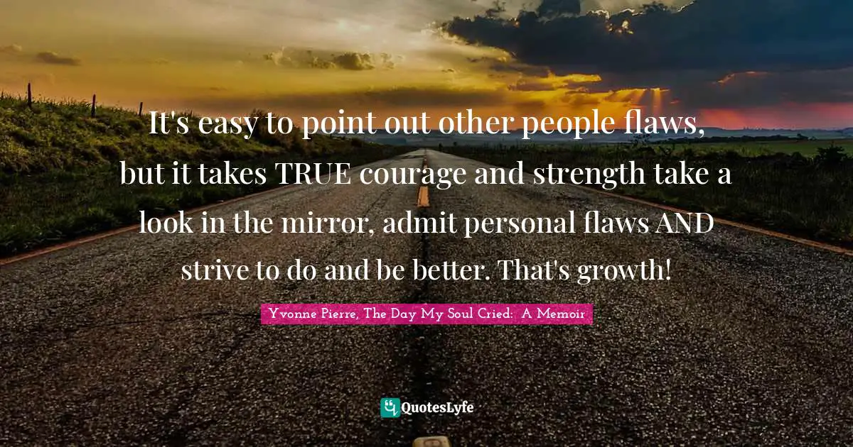 It's easy to point out other people flaws, but it takes TRUE courage and strength take a look in the mirror, admit personal flaws AND strive to do and be better. That's growth!