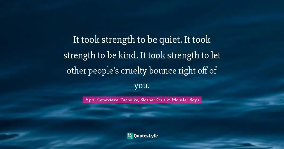 It took strength to be quiet. It took strength to be kind. It took strength to let other people's cruelty bounce right off of you.