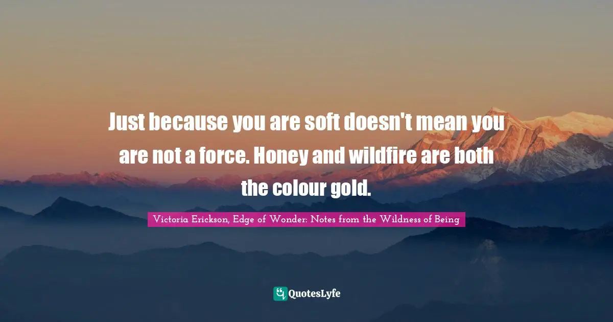 Just because you are soft doesn't mean you are not a force. Honey and wildfire are both the colour gold.