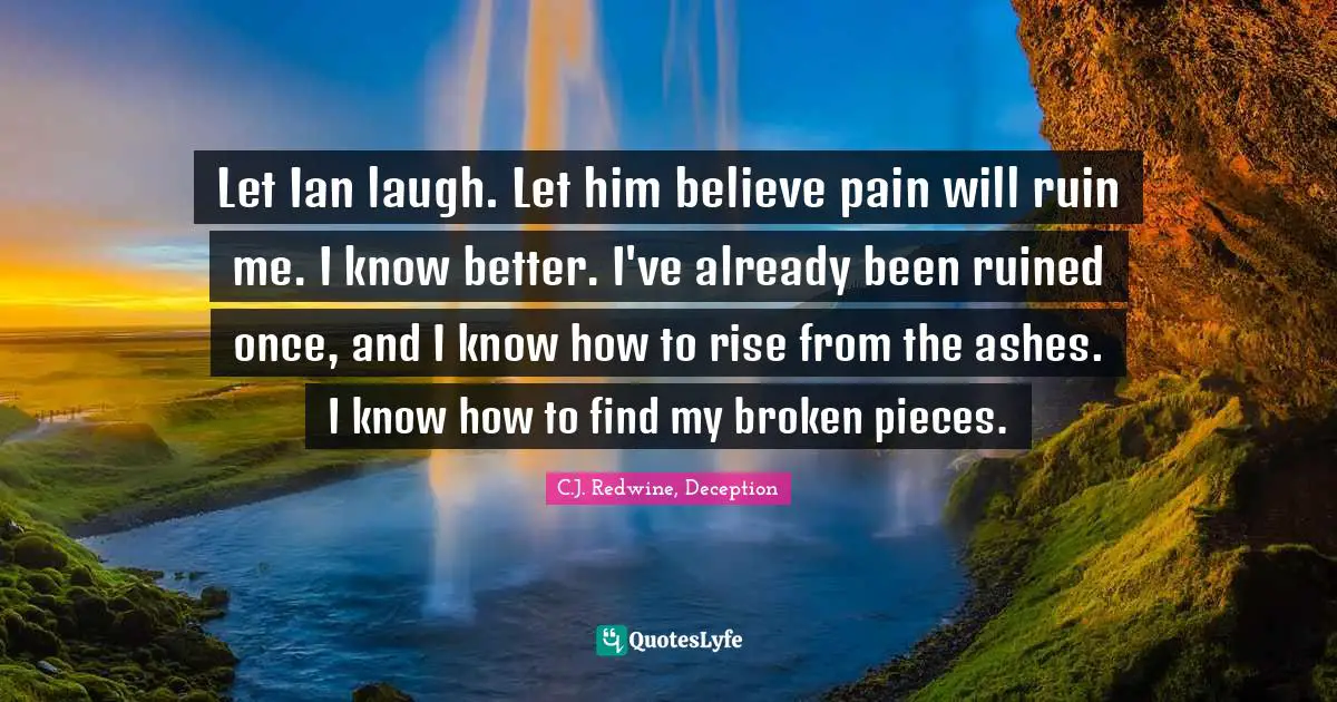 Let Ian laugh. Let him believe pain will ruin me. I know better. I've already been ruined once, and I know how to rise from the ashes. I know how to find my broken pieces.