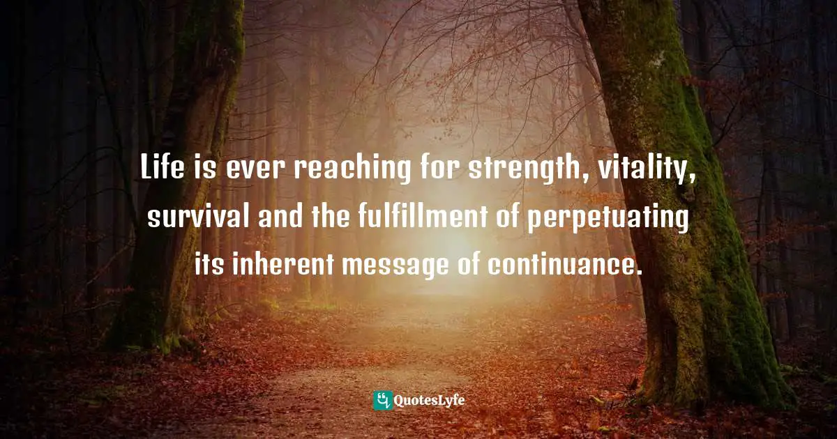 Life is ever reaching for strength, vitality, survival and the fulfillment of perpetuating its inherent message of continuance.