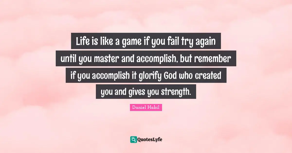 Life is like a game if you fail try again until you master and accomplish, but remember if you accomplish it glorify God who created you and gives you strength.