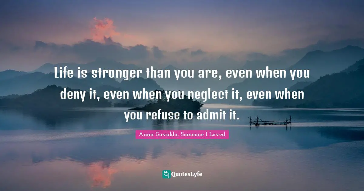 Life is stronger than you are, even when you deny it, even when you neglect it, even when you refuse to admit it.
