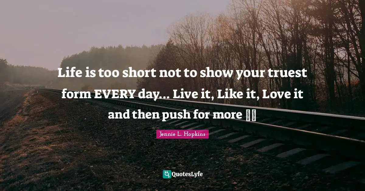Life is too short not to show your truest form EVERY day... Live it, Like it, Love it and then push for more ~~