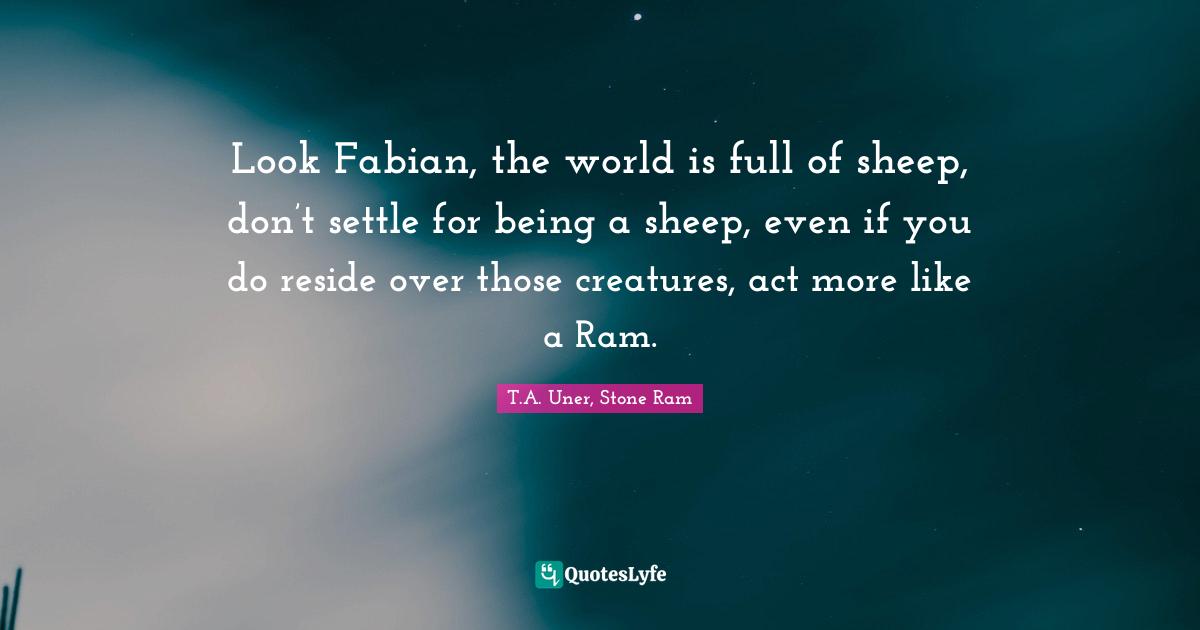 T.A. Uner Quotes: "Look Fabian, the world is full of sheep, don’t settle for being a sheep, even if you do reside over those creatures, act more like a Ram."