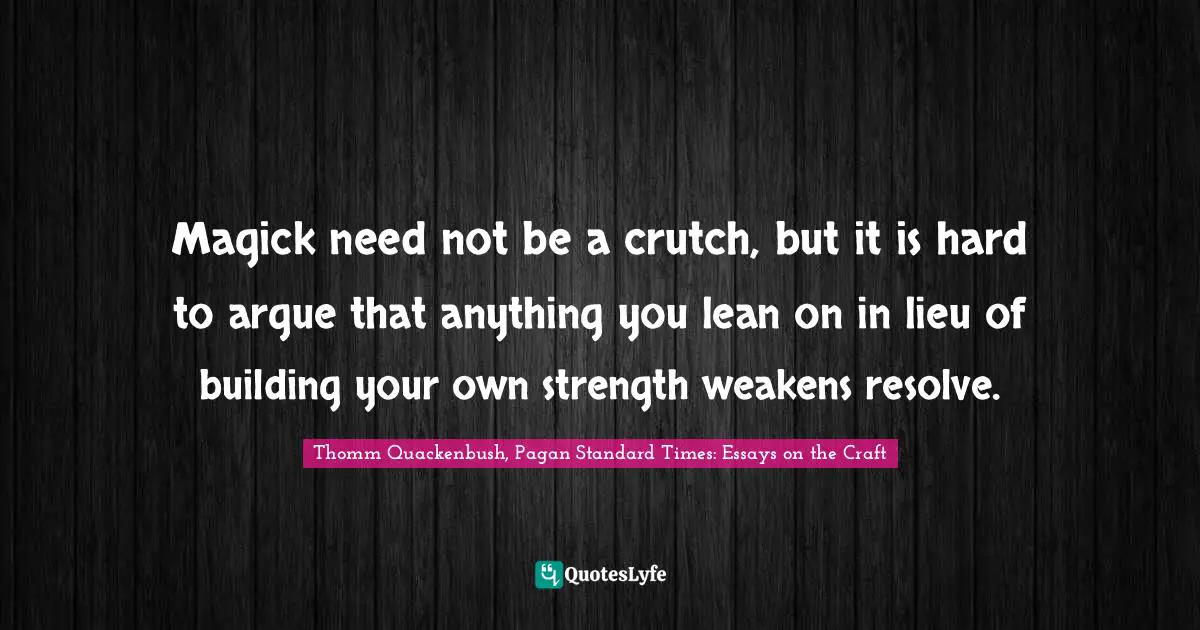 Magick need not be a crutch, but it is hard to argue that anything you lean on in lieu of building your own strength weakens resolve.