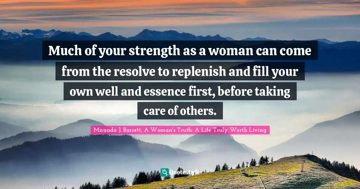Much of your strength as a woman can come from the resolve to replenish and fill your own well and essence first, before taking care of others.