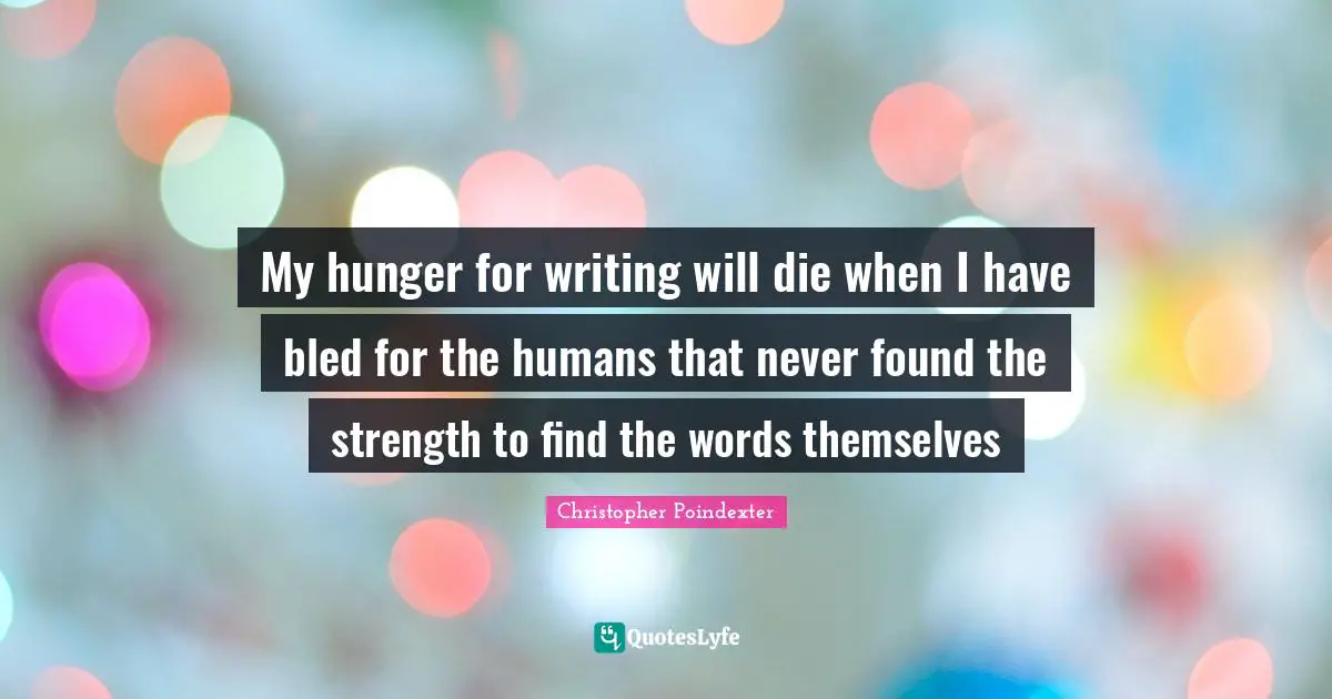 My hunger for writing will die when I have bled for the humans that never found the strength to find the words themselves