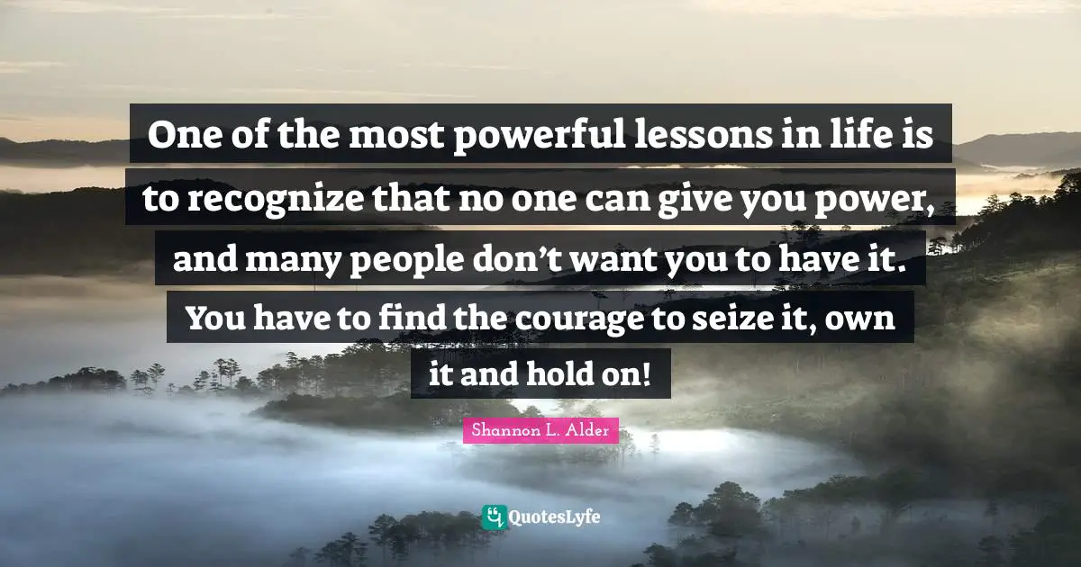 Shannon L. Alder Quotes: One of the most powerful lessons in life is to recognize that no one can give you power, and many people don’t want you to have it. You have to find the courage to seize it, own it and hold on!