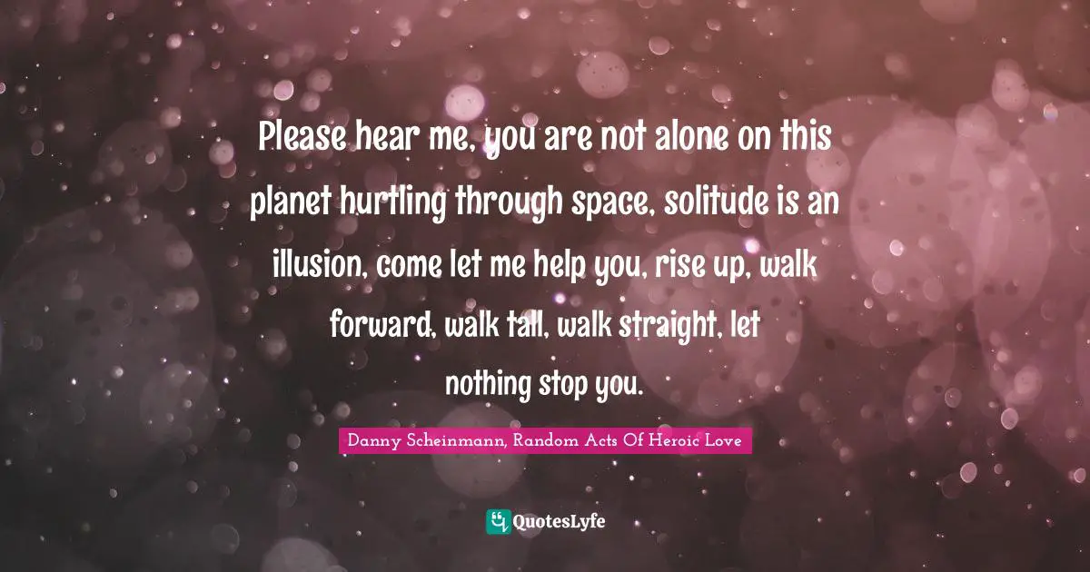 Please hear me, you are not alone on this planet hurtling through space, solitude is an illusion, come let me help you, rise up, walk forward, walk tall, walk straight, let nothing stop you.