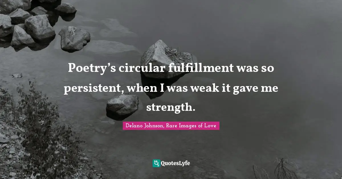 Poetry’s circular fulfillment was so persistent, when I was weak it gave me strength.