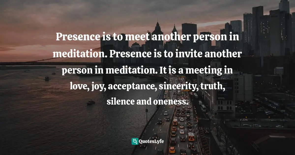 Presence is to meet another person in meditation. Presence is to invite another person in meditation. It is a meeting in love, joy, acceptance, sincerity, truth, silence and oneness.