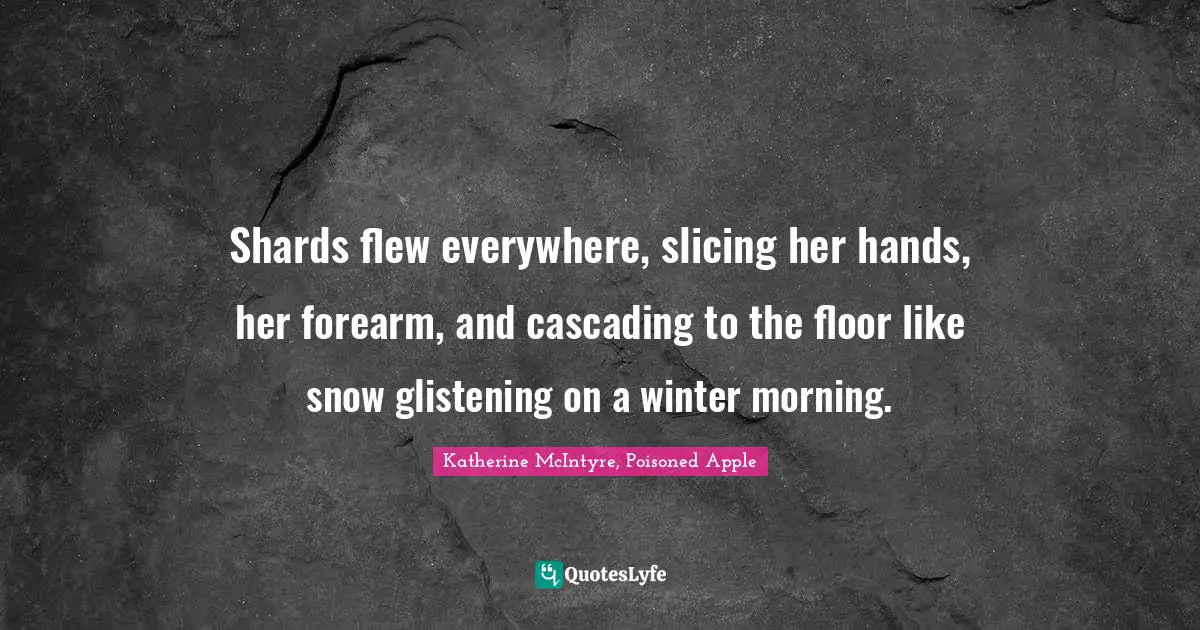 Shards flew everywhere, slicing her hands, her forearm, and cascading to the floor like snow glistening on a winter morning.