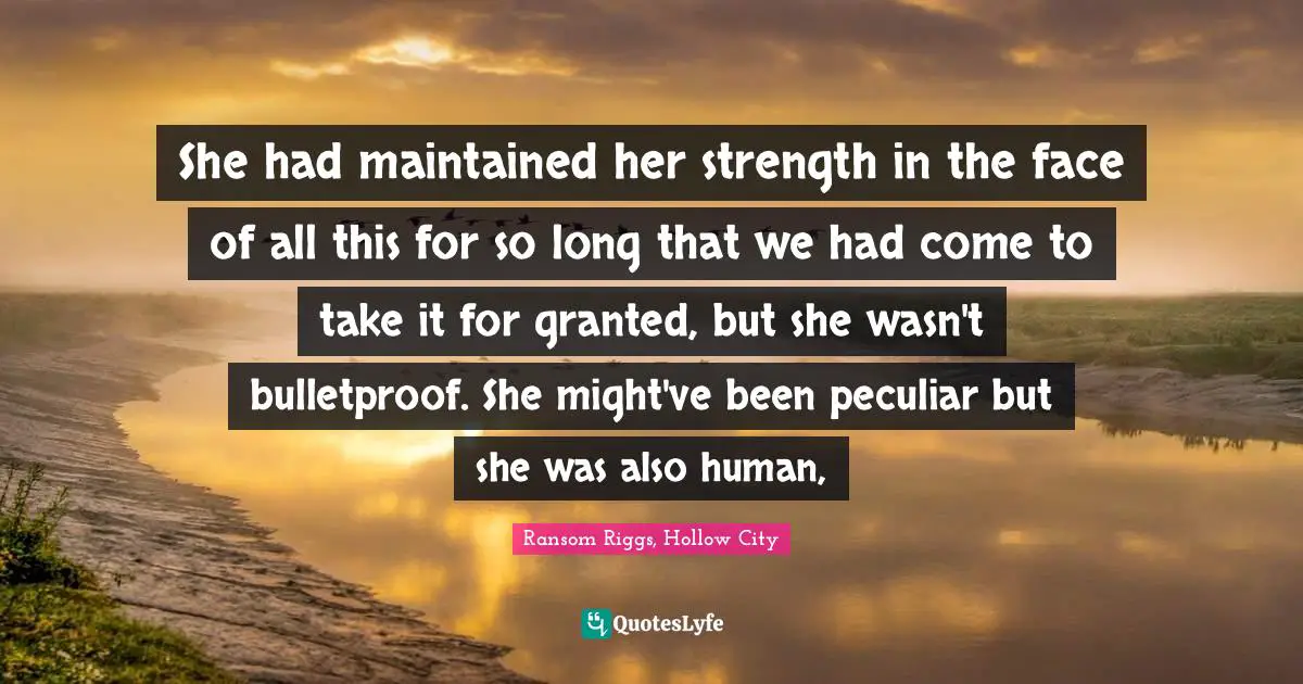 She had maintained her strength in the face of all this for so long that we had come to take it for granted, but she wasn't bulletproof. She might've been peculiar but she was also human, 