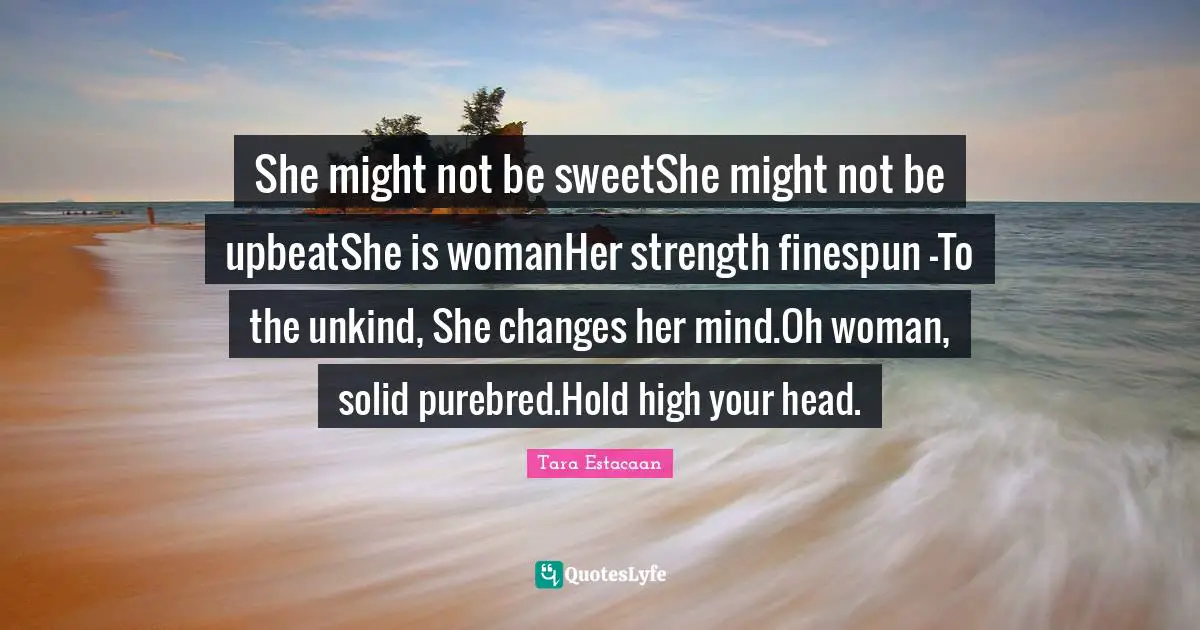 Tara Estacaan Quotes: "She might not be sweetShe might not be upbeatShe is womanHer strength finespun —To the unkind, She changes her mind.Oh woman, solid purebred.Hold high your head."
