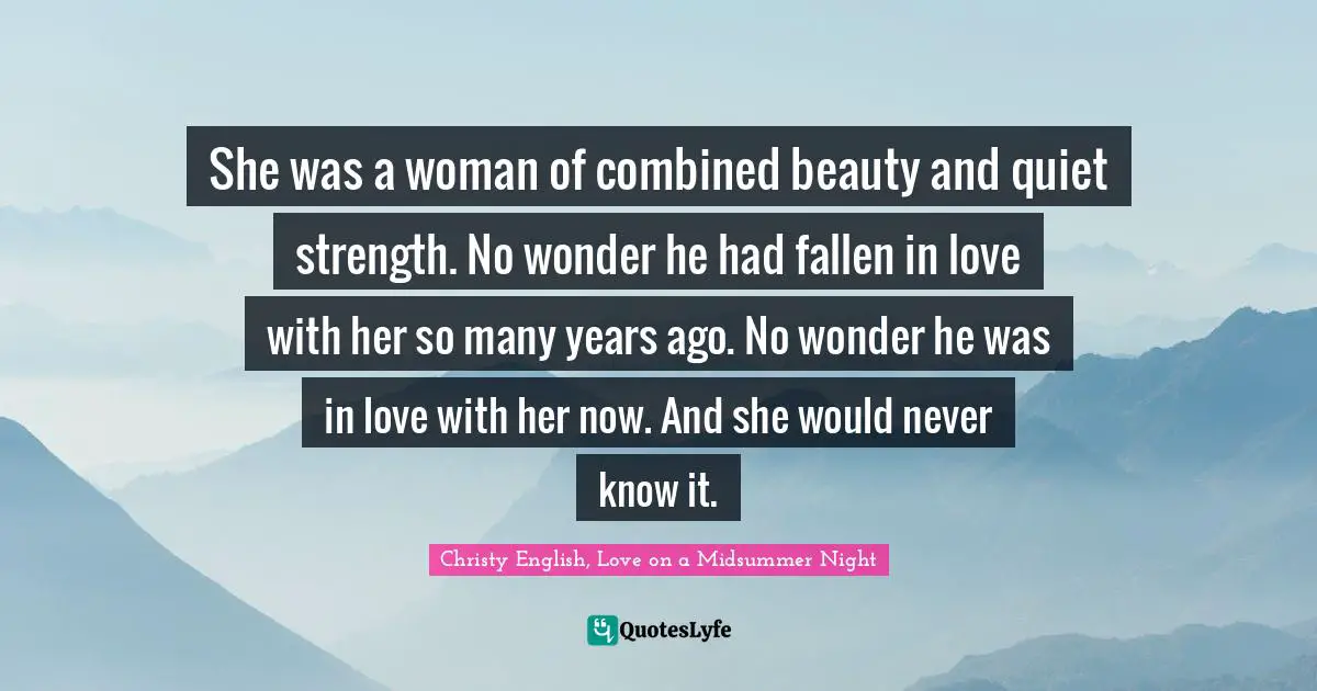 She was a woman of combined beauty and quiet strength. No wonder he had fallen in love with her so many years ago. No wonder he was in love with her now. And she would never know it.