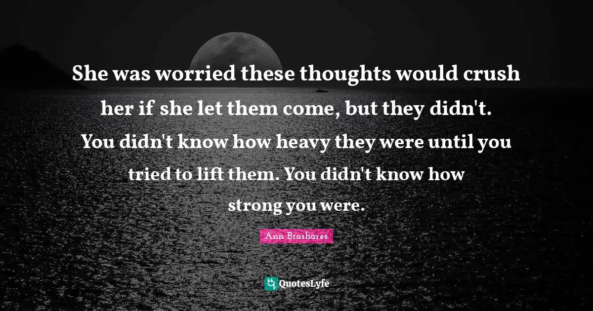 She was worried these thoughts would crush her if she let them come, but they didn't. You didn't know how heavy they were until you tried to lift them. You didn't know how strong you were.