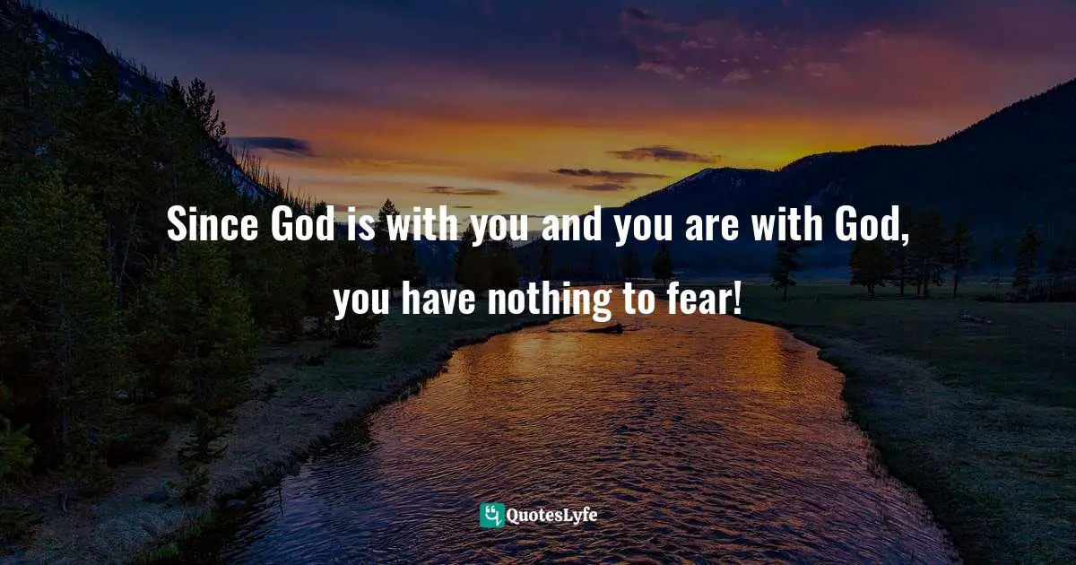 Since God is with you and you are with God, you have nothing to fear!