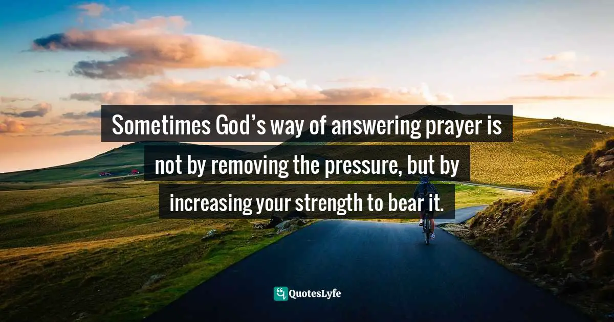 Answer Quotes: "Sometimes God’s way of answering prayer is not by removing the pressure, but by increasing your strength to bear it."