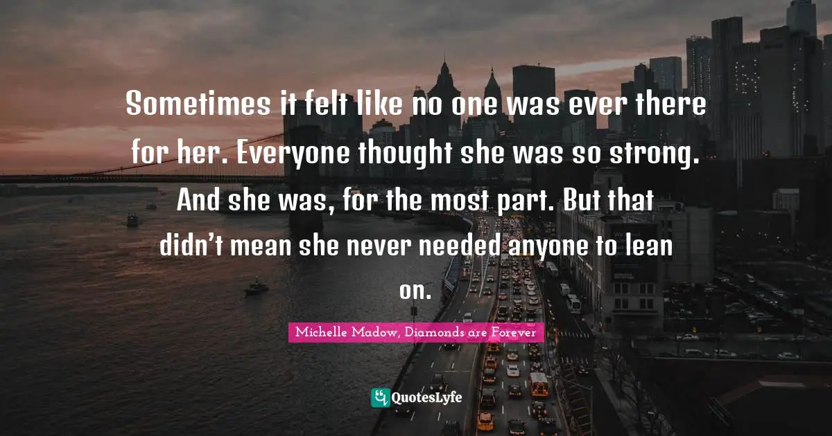 Michelle Madow, Diamonds Are Forever Quotes: "Sometimes it felt like no one was ever there for her. Everyone thought she was so strong. And she was, for the most part. But that didn’t mean she never needed anyone to lean on."