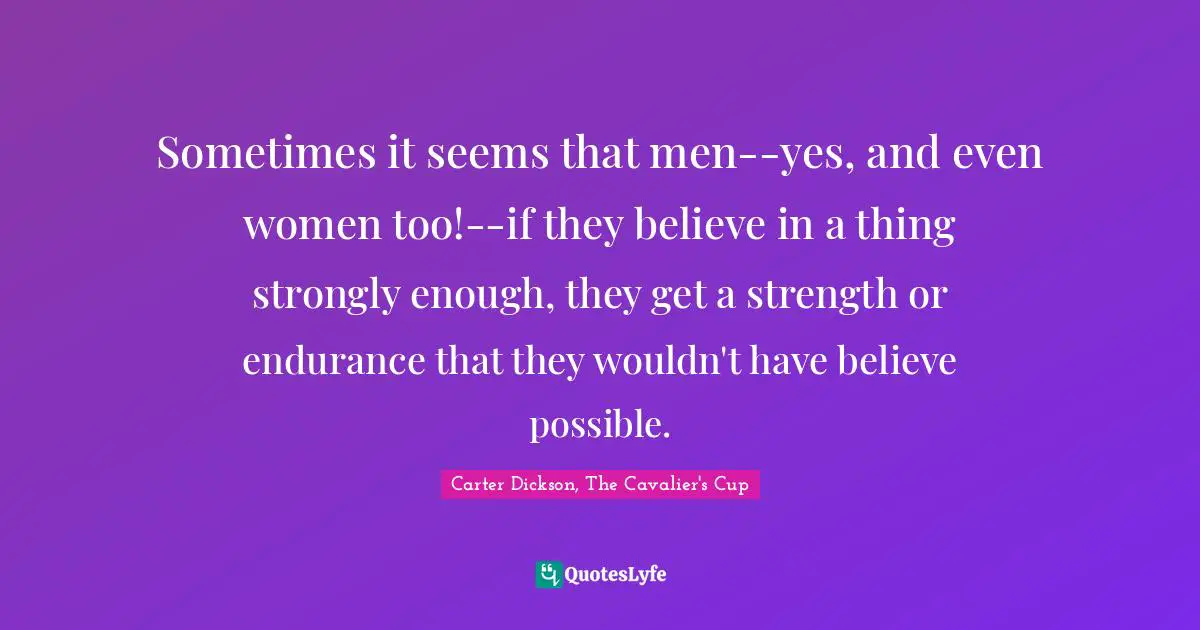 Carter Dickson, The Cavalier's Cup Quotes: "Sometimes it seems that men--yes, and even women too!--if they believe in a thing strongly enough, they get a strength or endurance that they wouldn't have believe possible."