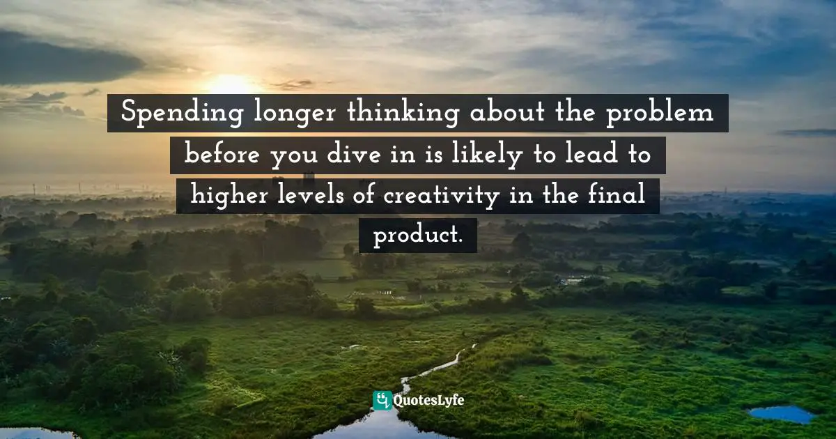 Spending longer thinking about the problem before you dive in is likely to lead to higher levels of creativity in the final product.