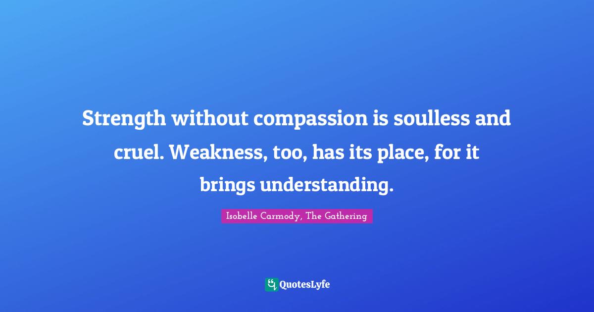 Strength without compassion is soulless and cruel. Weakness, too, has its place, for it brings understanding.