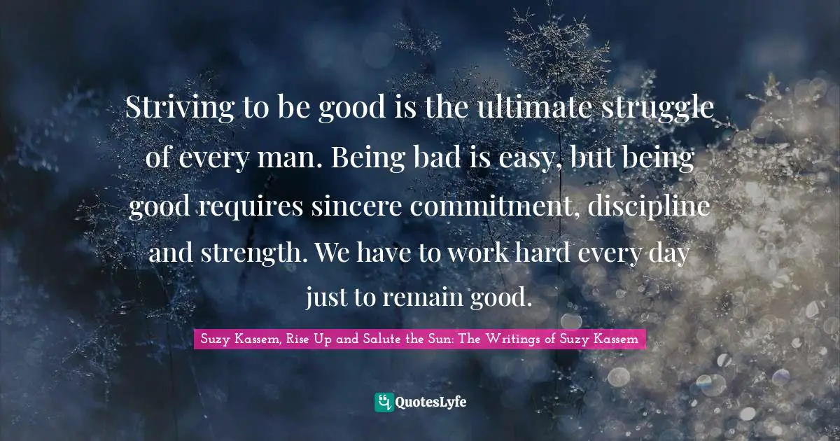 Suzy Kassem Quotes: "Striving to be good is the ultimate struggle of every man. Being bad is easy, but being good requires sincere commitment, discipline and strength. We have to work hard every day just to remain good."