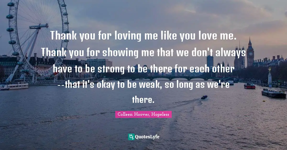 Colleen Hoover, Hopeless Quotes: Thank you for loving me like you love me. Thank you for showing me that we don't always have to be strong to be there for each other--that it's okay to be weak, so long as we're there.