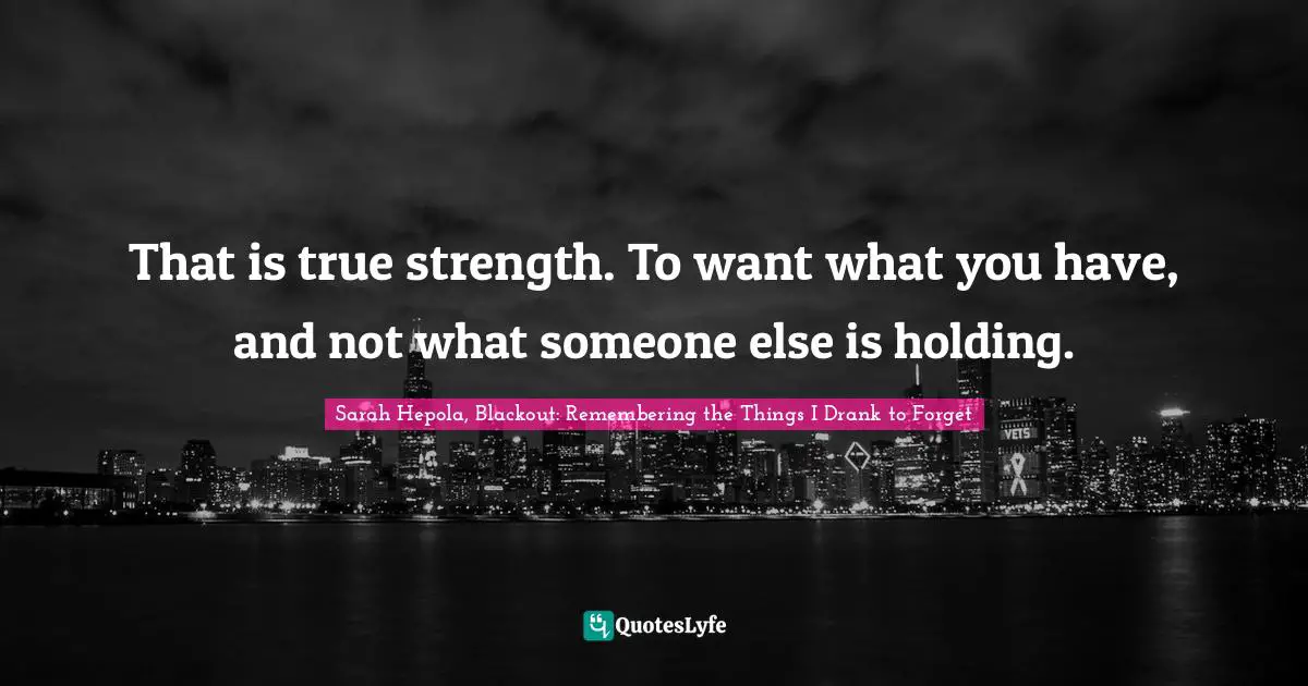That is true strength. To want what you have, and not what someone else is holding.