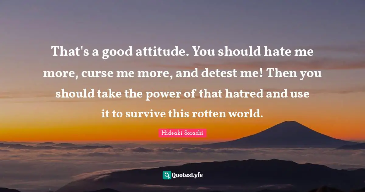 That's a good attitude. You should hate me more, curse me more, and detest me! Then you should take the power of that hatred and use it to survive this rotten world.