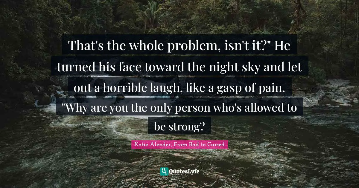 That's the whole problem, isn't it?" He turned his face toward the night sky and let out a horrible laugh, like a gasp of pain. "Why are you the only person who's allowed to be strong?