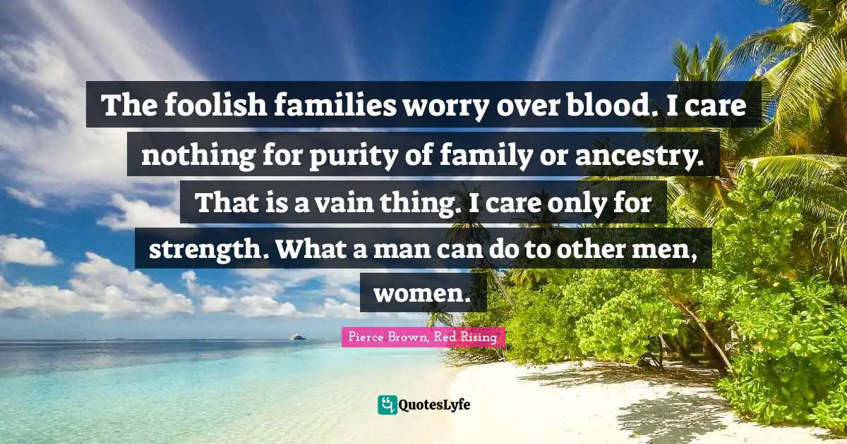 The foolish families worry over blood. I care nothing for purity of family or ancestry. That is a vain thing. I care only for strength. What a man can do to other men, women.