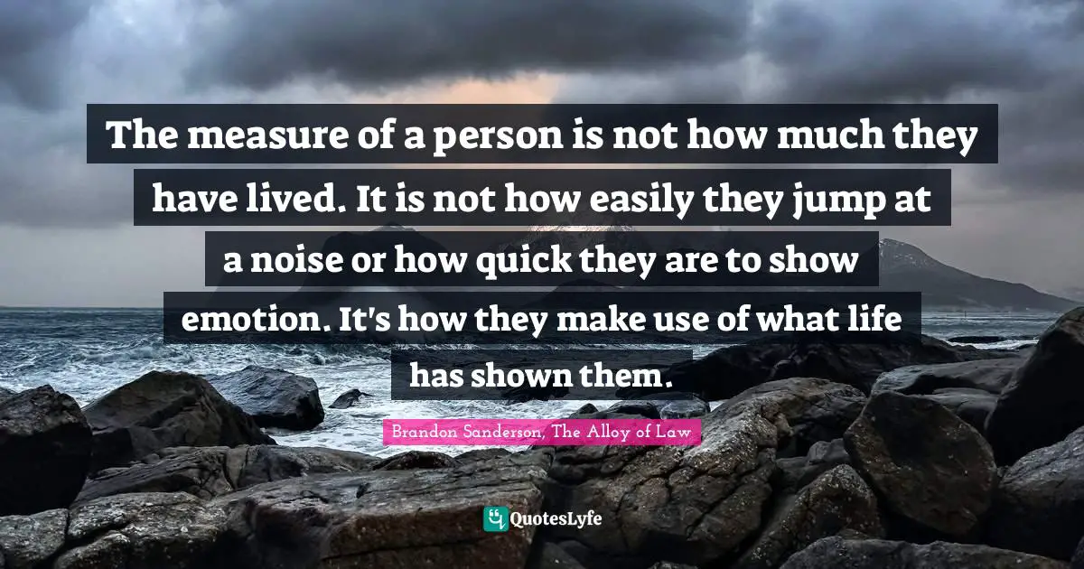 The measure of a person is not how much they have lived. It is not how easily they jump at a noise or how quick they are to show emotion. It's how they make use of what life has shown them.