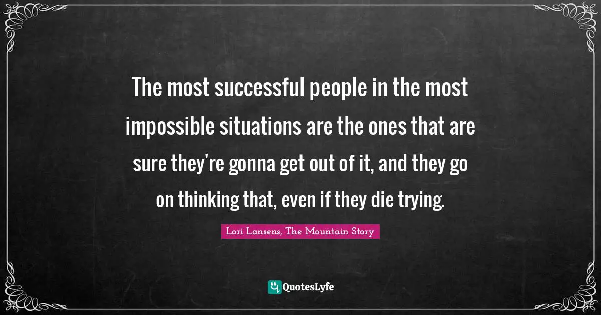 The most successful people in the most impossible situations are the ones that are sure they're gonna get out of it, and they go on thinking that, even if they die trying.
